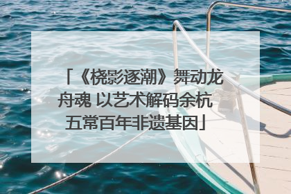 《桡影逐潮》舞动龙舟魂 以艺术解码余杭五常百年非遗基因