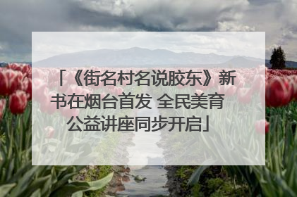 《街名村名说胶东》新书在烟台首发 全民美育公益讲座同步开启