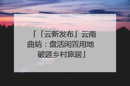 「云新发布」云南曲靖：盘活闲置用地 破题乡村旅居