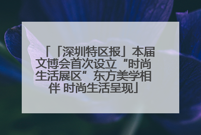 「深圳特区报」本届文博会首次设立“时尚生活展区”东方美学相伴 时尚生活呈现