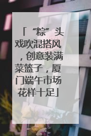 “粽”头戏吹混搭风，创意装满菜篮子，厦门端午市场花样十足