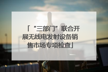 “三部门”联合开展无线电发射设备销售市场专项检查