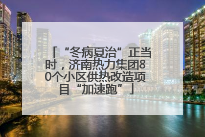 “冬病夏治”正当时，济南热力集团80个小区供热改造项目“加速跑”