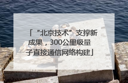 “北京技术”支撑新成果，300公里级量子直接通信网络构建