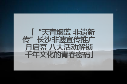 “天青烟蓝 非遗新传”长沙非遗宣传推广月启幕 八大活动解锁千年文化的青春密码