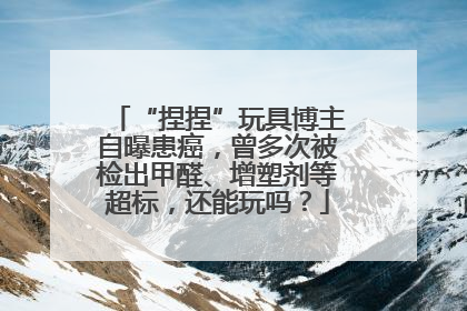“捏捏”玩具博主自曝患癌，曾多次被检出甲醛、增塑剂等超标，还能玩吗？