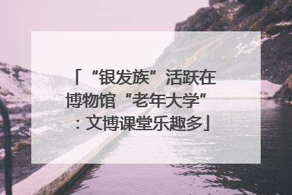 “银发族”活跃在博物馆“老年大学”：文博课堂乐趣多
