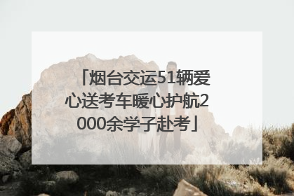烟台交运51辆爱心送考车暖心护航2000余学子赴考
