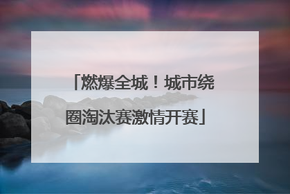 燃爆全城！城市绕圈淘汰赛激情开赛