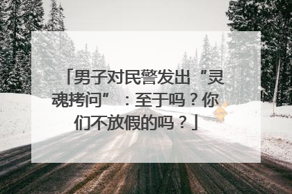 男子对民警发出“灵魂拷问”：至于吗？你们不放假的吗？