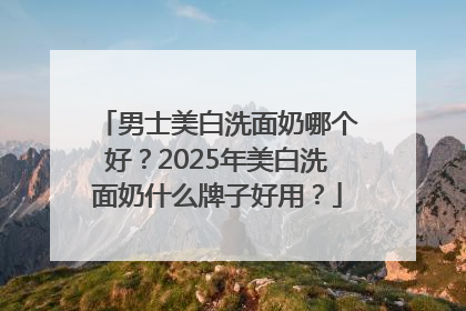 男士美白洗面奶哪个好？2025年美白洗面奶什么牌子好用？