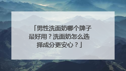 男性洗面奶哪个牌子最好用？洗面奶怎么选择成分更安心？