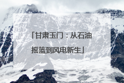 甘肃玉门：从石油摇篮到风电新生