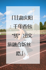 甘肃庆阳：千年香包“绣”出文旅融合新丝路