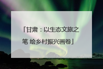 甘肃：以生态文旅之笔 绘乡村振兴画卷