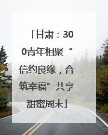 甘肃：300青年相聚“信约良缘，合筑幸福”共享甜蜜周末