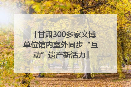 甘肃300多家文博单位馆内室外同步“互动”遗产新活力