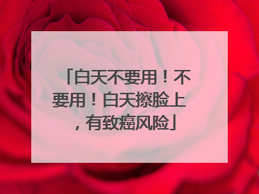 白天不要用！不要用！白天擦脸上，有致癌风险