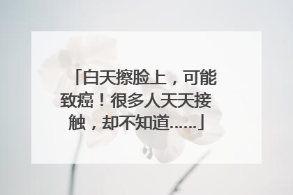 白天擦脸上，可能致癌！很多人天天接触，却不知道……