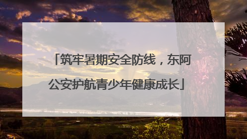 筑牢暑期安全防线，东阿公安护航青少年健康成长