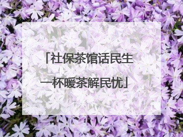 社保茶馆话民生 一杯暖茶解民忧