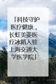 科技守护医疗健康，长虹美菱医疗冰箱入驻上海交通大学医学院