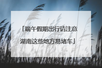 端午假期出行请注意 湖南这些地方易堵车