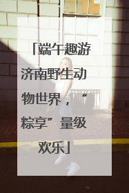 端午趣游济南野生动物世界，“粽享”量级欢乐