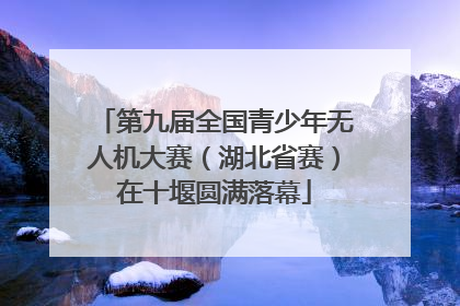 第九届全国青少年无人机大赛（湖北省赛）在十堰圆满落幕