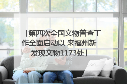 第四次全国文物普查工作全面启动以 来福州新发现文物1173处