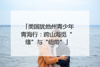 美国犹他州青少年青海行：跨山海觅“缘”与“纽带”