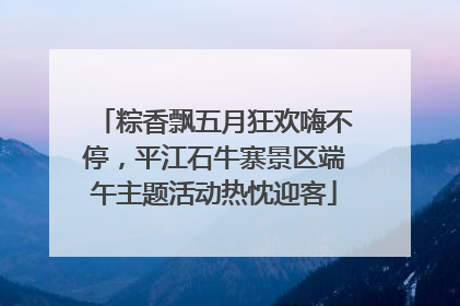 粽香飘五月狂欢嗨不停，平江石牛寨景区端午主题活动热忱迎客