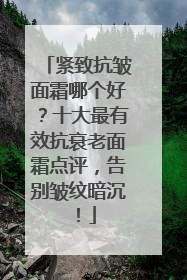 紧致抗皱面霜哪个好？十大最有效抗衰老面霜点评，告别皱纹暗沉！