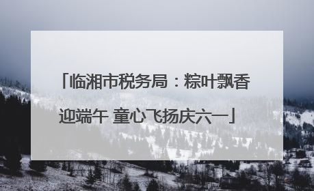临湘市税务局：粽叶飘香迎端午 童心飞扬庆六一