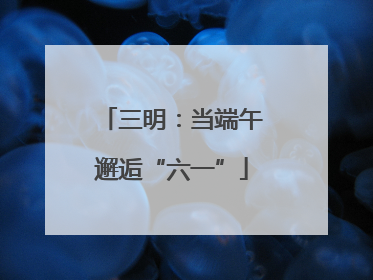 三明：当端午邂逅“六一”