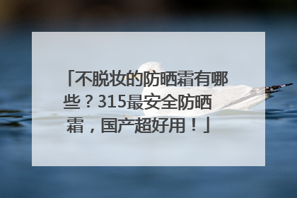 不脱妆的防晒霜有哪些？315最安全防晒霜，国产超好用！