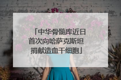 中华骨髓库近日首次向哈萨克斯坦捐献造血干细胞