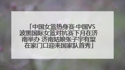 中国女篮热身赛·中国VS波黑国际女篮对抗赛下月在济南举办 济南姑娘张子宇有望在家门口迎来国家队首秀