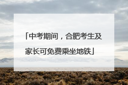 中考期间，合肥考生及家长可免费乘坐地铁