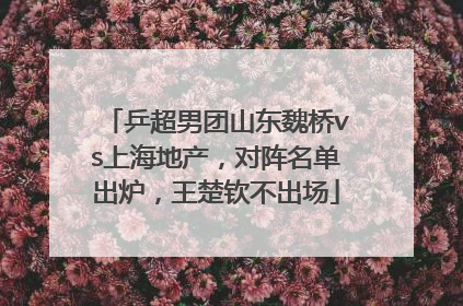 乒超男团山东魏桥vs上海地产，对阵名单出炉，王楚钦不出场