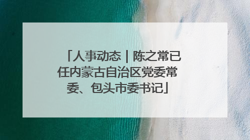人事动态｜陈之常已任内蒙古自治区党委常委、包头市委书记