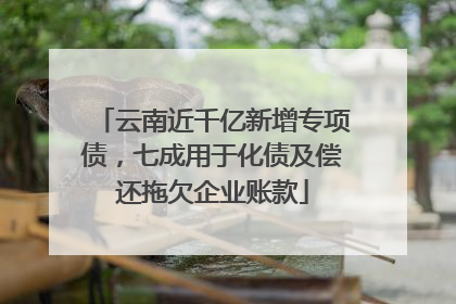 云南近千亿新增专项债，七成用于化债及偿还拖欠企业账款