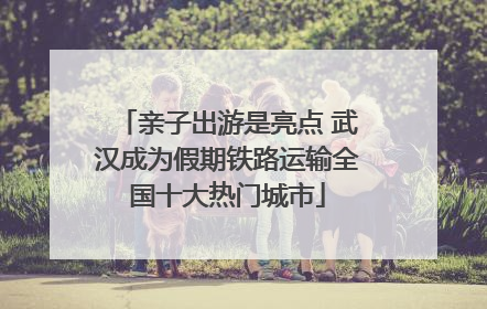 亲子出游是亮点 武汉成为假期铁路运输全国十大热门城市