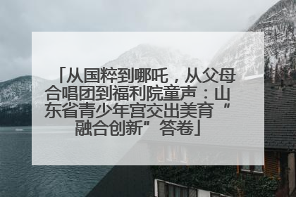 从国粹到哪吒，从父母合唱团到福利院童声：山东省青少年宫交出美育“融合创新”答卷