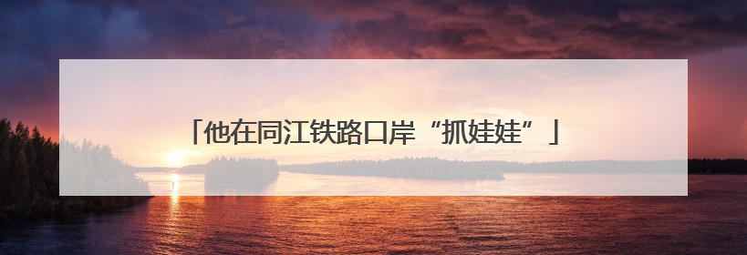 他在同江铁路口岸“抓娃娃”
