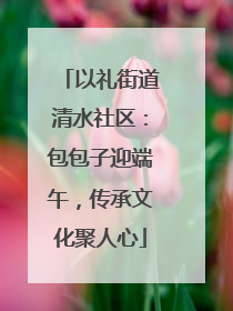 以礼街道清水社区：包包子迎端午，传承文化聚人心