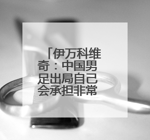 伊万科维奇：中国男足出局自己会承担非常大的责任