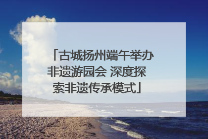 古城扬州端午举办非遗游园会 深度探索非遗传承模式