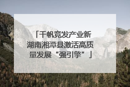 千帆竞发产业新 湖南湘潭县激活高质量发展“强引擎”