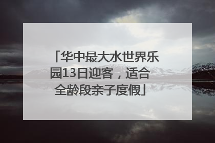 华中最大水世界乐园13日迎客，适合全龄段亲子度假